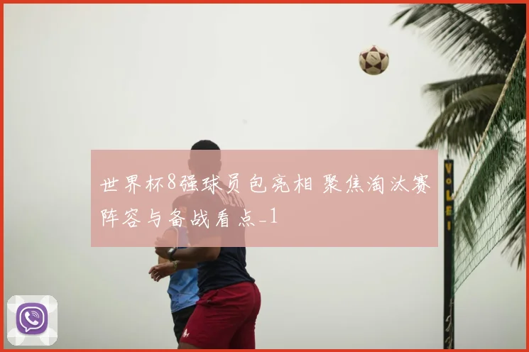 世界杯8强球员包亮相 聚焦淘汰赛阵容与备战看点_1